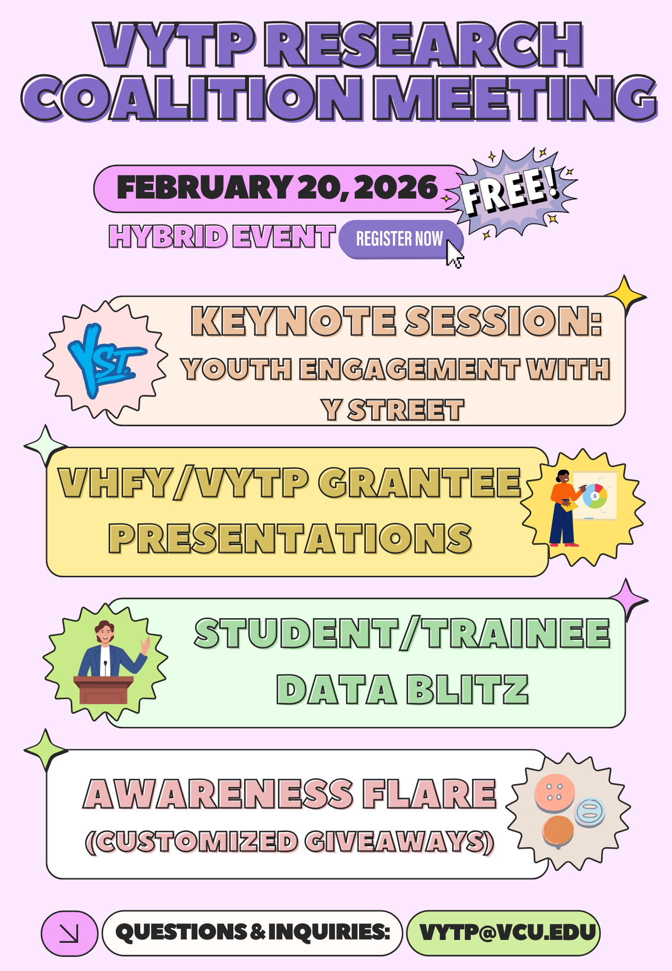 VYTP Research Coalition Meeting. February 20, 2026. Free hybrid event. Register now. Keynote session: Youth Engagement with Y Street. VHFY/VYTP Grantee Presentations. Student/Trainee data blitz. Awareness flare (customized giveaways). Questions & inquiries: vytp@vcu.edu